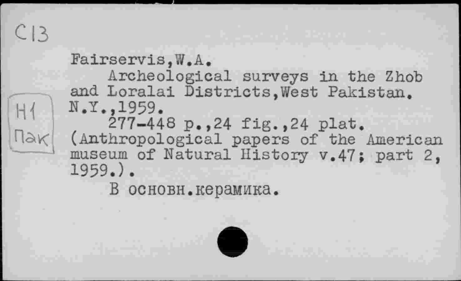 ﻿с із

Fairservis,W.А.
Archeological surveys in. the Zhob and Loralai Districts,West Pakistan. N.Y.,1959.
277-44S p.,24 fig.,24 plat.
(Anthropological papers of the American museum of Natural History v.47; part 2, 1959.).
В основы.керамика.